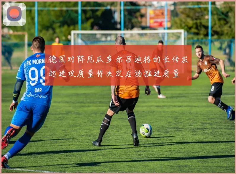 德国对阵厄瓜多尔吕迪格的长传发起进攻质量将决定后场推进质量