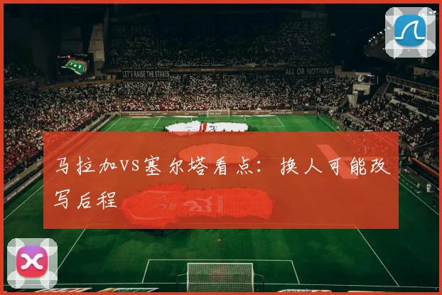 马拉加vs塞尔塔看点：换人可能改写后程