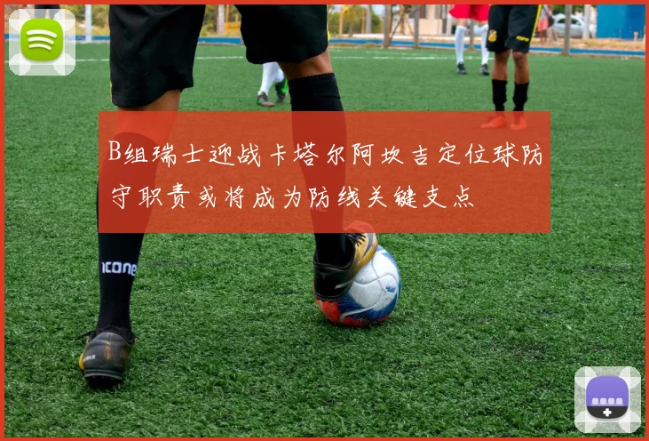 B组瑞士迎战卡塔尔阿坎吉定位球防守职责或将成为防线关键支点