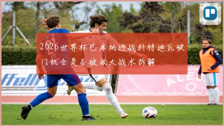 2026世界杯巴库纳迎战科特迪瓦破门机会是否被放大战术拆解