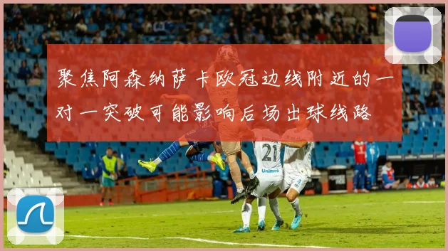 聚焦阿森纳萨卡欧冠边线附近的一对一突破可能影响后场出球线路