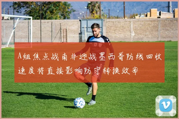 A组焦点战南非迎战墨西哥防线回收速度将直接影响防守转换效率