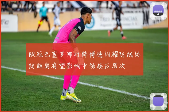 欧冠巴塞罗那对阵博德闪耀防线协防距离有望影响中场接应层次