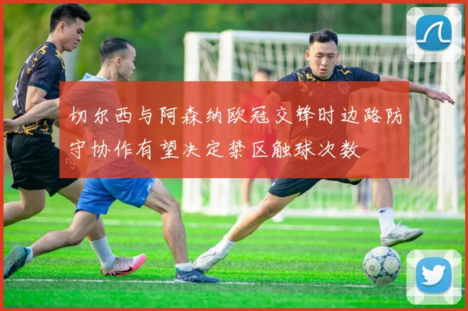 切尔西与阿森纳欧冠交锋时边路防守协作有望决定禁区触球次数