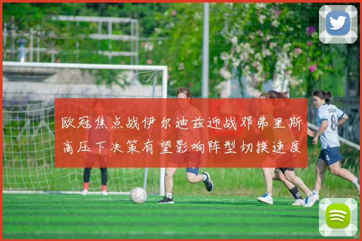 欧冠焦点战伊尔迪兹迎战邓弗里斯高压下决策有望影响阵型切换速度