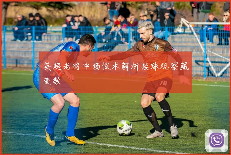 英超老将中场技术解析接球观察藏变数